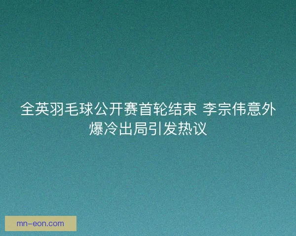 全英羽毛球公开赛首轮结束 李宗伟意外爆冷出局引发热议
