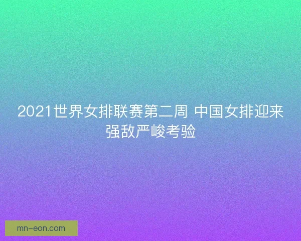 2021世界女排联赛第二周 中国女排迎来强敌严峻考验