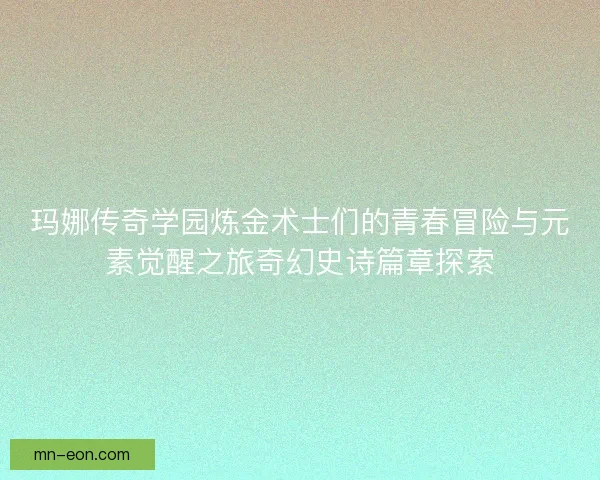 玛娜传奇学园炼金术士们的青春冒险与元素觉醒之旅奇幻史诗篇章探索