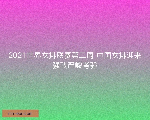 2021世界女排联赛第二周 中国女排迎来强敌严峻考验
