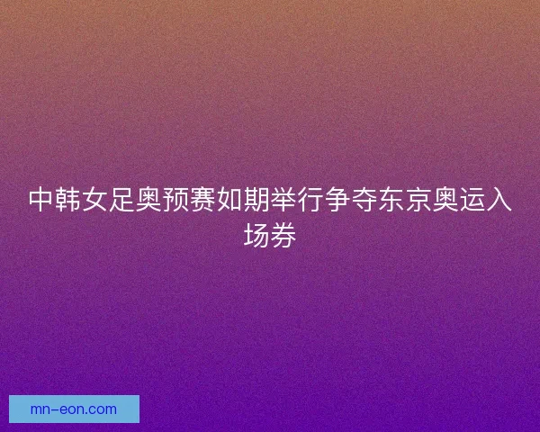 中韩女足奥预赛如期举行争夺东京奥运入场券