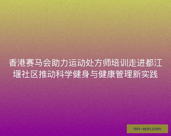 香港赛马会助力运动处方师培训走进都江堰社区推动科学健身与健康管理新实践