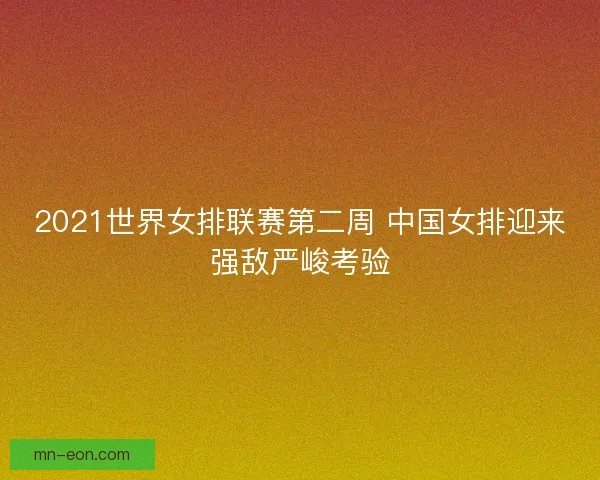 2021世界女排联赛第二周 中国女排迎来强敌严峻考验 2021世界女排联赛第二周 中国女排迎来强敌严峻考验