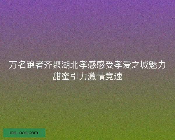万名跑者齐聚湖北孝感感受孝爱之城魅力甜蜜引力激情竞速