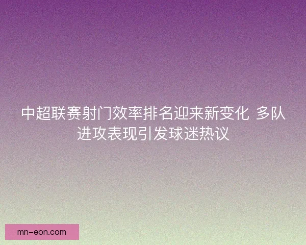中超联赛射门效率排名迎来新变化 多队进攻表现引发球迷热议