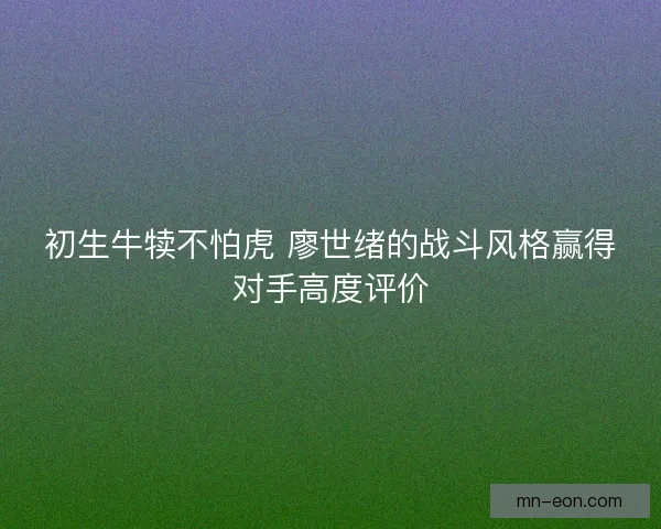 初生牛犊不怕虎 廖世绪的战斗风格赢得对手高度评价