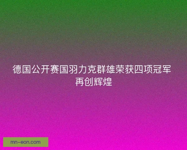 德国公开赛国羽力克群雄荣获四项冠军 再创辉煌 德国公开赛国羽力克群雄荣获四项冠军 再创辉煌
