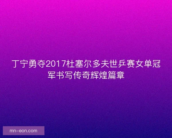 丁宁勇夺2017杜塞尔多夫世乒赛女单冠军书写传奇辉煌篇章